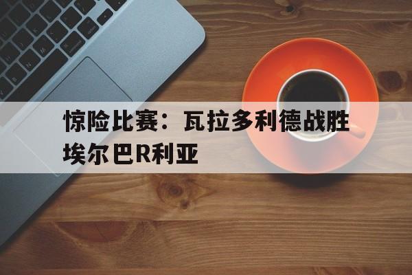 龙虎棋牌app-关于惊险比赛：瓦拉多利德战胜埃尔巴R利亚的信息